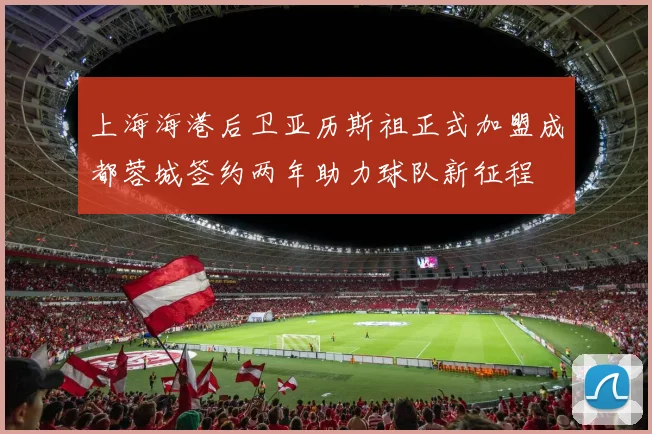 上海海港后卫亚历斯祖正式加盟成都蓉城签约两年助力球队新征程
