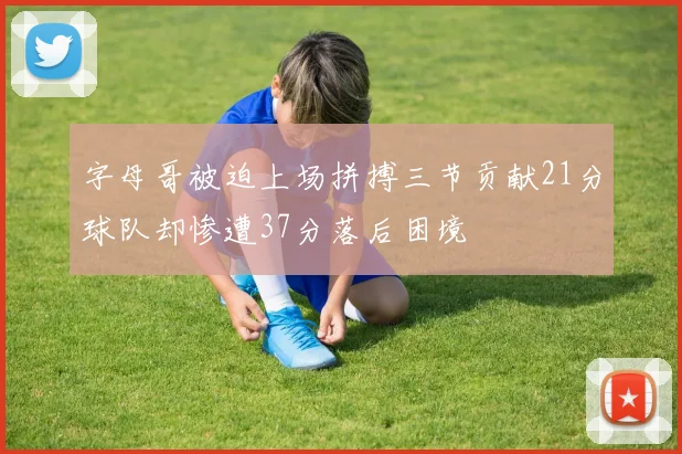 字母哥被迫上场拼搏三节贡献21分球队却惨遭37分落后困境