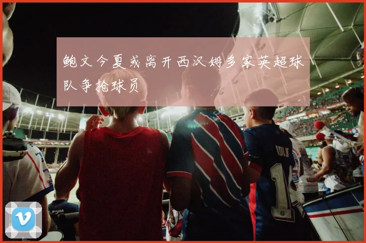 鲍文今夏或离开西汉姆多家英超球队争抢球员