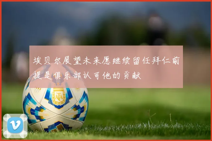 埃贝尔展望未来愿继续留任拜仁前提是俱乐部认可他的贡献
