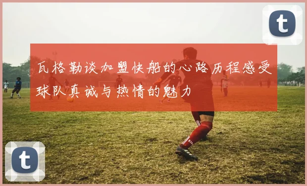 瓦格勒谈加盟快船的心路历程感受球队真诚与热情的魅力