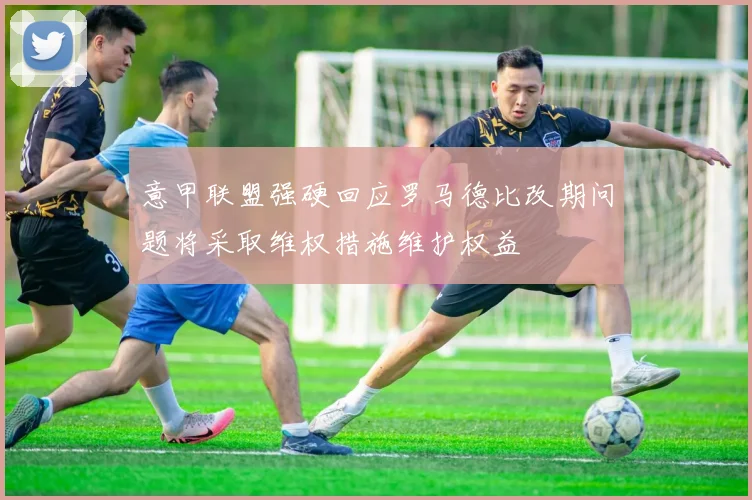 意甲联盟强硬回应罗马德比改期问题将采取维权措施维护权益