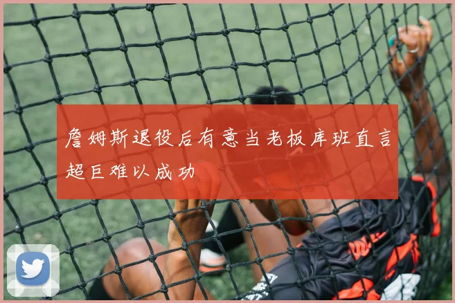 詹姆斯退役后有意当老板库班直言超巨难以成功